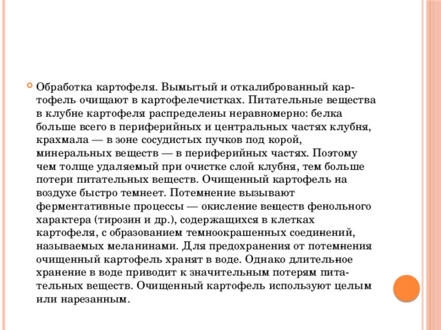 Обработка картофеля. Вымытый и откалиброванный кар­тофель очищают в картофелечистках. Питательные вещества в клубне картофеля распределены неравномерно: белка больше всего в периферийных и центральных частях клубня, крахмала — в зоне сосудистых пучков под корой, минеральных веществ — в периферийных частях. Поэтому чем толще удаляемый при очистке слой клубня, тем больше потери питательных веществ. Очищенный картофель на воздухе быстро темнеет. Потем­нение вызывают ферментативные процессы — окисление ве­ществ фенольного характера (тирозин и др.), содержащихся в клетках картофеля, с образованием темноокрашенных соеди­нений, называемых меланинами. Для предохранения от потем­нения очищенный картофель хранят в воде. Однако длитель­ное хранение в воде приводит к значительным потерям пита­тельных веществ. Очищенный картофель используют целым или нарезанным.