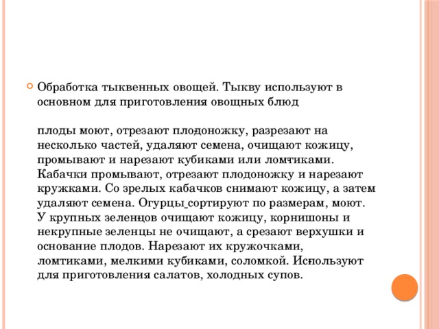 Обработка тыквенных овощей. Тыкву используют в основном для приготовления овощных блюд   плоды моют, отрезают пло­доножку, разрезают на несколько частей, удаляют семена, очищают кожицу, промывают и нарезают кубиками или лом­тиками. Кабачки промывают, отрезают плодоножку и нарезают кружками. Со зрелых кабачков снимают кожицу, а затем удаляют семена. Огурцы  сортируют по размерам, моют. У крупных зелен­цов очищают кожицу, корнишоны и некрупные зеленцы не очищают, а срезают верхушки и основание плодов. Нарезают их кружочками, ломтиками, мелкими кубиками, соломкой. Ис­пользуют для приготовления салатов, холодных супов.