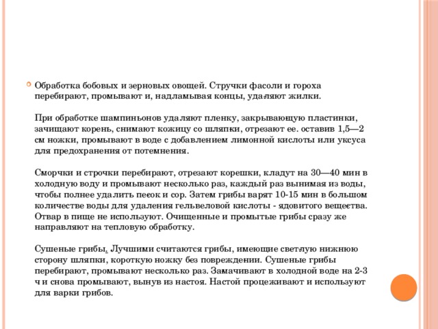 Обработка бобовых и зерновых овощей. Стручки фасоли и гороха перебирают, промывают и, надламывая концы, уда­ляют жилки.   При обработке шампиньонов удаляют пленку, закрываю­щую пластинки, зачищают корень, снимают кожицу со шляп­ки, отрезают ее. оставив 1,5—2 см ножки, промывают в воде с добавлением лимонной кислоты или уксуса для предохранения от потемнения.   Сморчки и строчки перебирают, отрезают корешки, кладут на 30—40 мин в холодную воду и промывают несколько раз, каждый раз вынимая из воды, чтобы полнее удалить пе­сок и сор. Затем грибы варят 10-15 мин в большом количестве воды для удаления гельвеловой кислоты - ядовитого веще­ства. Отвар в пище не используют. Очищенные и промытые грибы сразу же направляют на тепловую обработку.   Сушеные грибы .