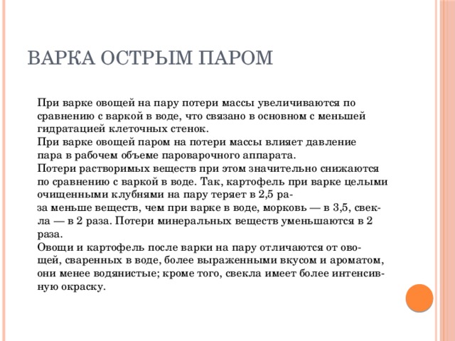 Варка острым паром  При варке овощей на пару потери массы увеличиваются по  сравнению с варкой в воде, что связано в основном с меньшей  гидратацией клеточных стенок.  При варке овощей паром на потери массы влияет давление  пара в рабочем объеме пароварочного аппарата.  Потери растворимых веществ при этом значительно снижаются по сравнению с варкой в воде. Так, картофель при варке целыми очищенными клубнями на пару теряет в 2,5 ра-  за меньше веществ, чем при варке в воде, морковь — в 3,5, свек-  ла — в 2 раза. Потери минеральных веществ уменьшаются в 2 раза.  Овощи и картофель после варки на пару отличаются от ово-  щей, сваренных в воде, более выраженными вкусом и ароматом,  они менее водянистые; кроме того, свекла имеет более интенсив-  ную окраску.