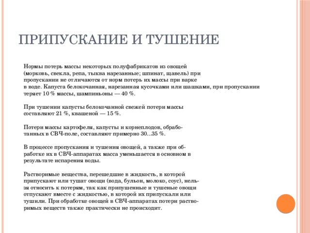 Припускание и тушение  Нормы потерь массы некоторых полуфабрикатов из овощей  (морковь, свекла, репа, тыква нарезанные; шпинат, щавель) при  пропускании не отличаются от норм потерь их массы при варке  в воде. Капуста белокочанная, нарезанная кусочками или шашками, при пропускании теряет 10 % массы, шампиньоны — 40 %.   При тушении капусты белокочанной свежей потери массы  составляют 21 %, квашеной — 15 %.   Потери массы картофеля, капусты и корнеплодов, обрабо-  танных в СВЧ-поле, составляют примерно 30...35 %.   В процессе пропускания и тушения овощей, а также при об-  работке их в СВЧ-аппаратах масса уменьшается в основном в  результате испарения воды.   Растворимые вещества, перешедшие в жидкость, в которой  припускают или тушат овощи (вода, бульон, молоко, соус), нель-  зя относить к потерям, так как припушенные и тушеные овощи  отпускают вместе с жидкостью, в которой их припускали или  тушили. При обработке овощей в СВЧ-аппаратах потери раство-  римых веществ также практически не происходит.