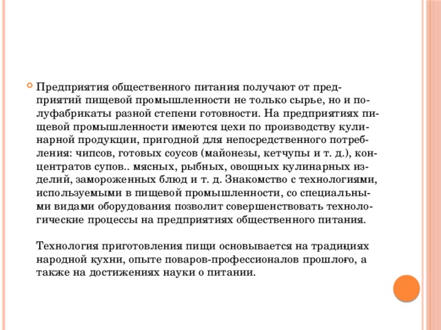 Предприятия общественного питания получают от пред­приятий пищевой промышленности не только сырье, но и по­луфабрикаты разной степени готовности. На предприятиях пи­щевой промышленности имеются цехи по производству кули­нарной продукции, пригодной для непосредственного потреб­ления: чипсов, готовых соусов (майонезы, кетчупы и т. д.), кон­центратов супов.. мясных, рыбных, овощных кулинарных из­делий, замороженных блюд и т. д. Знакомство с технологиями, используемыми в пищевой промышленности, со специальны­ми видами оборудования позволит совершенствовать техноло­гические процессы на предприятиях общественного питания.   Технология приготовления пищи основывается на тради­циях народной кухни, опыте поваров-профессионалов прошло­го, а также на достижениях науки о питании.