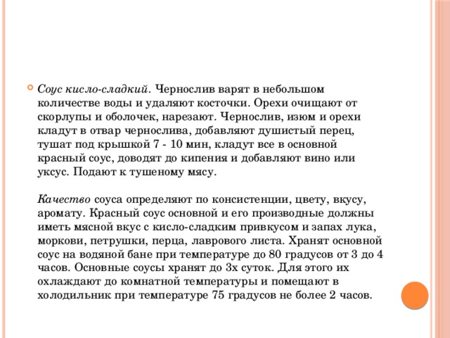 Соус кисло-сладкий . Чернослив варят в небольшом количестве воды и удаляют косточки. Орехи очищают от скорлупы и оболочек, нарезают. Чернослив, изюм и орехи кладут в отвар чернослива, добавляют душистый перец, тушат под крышкой 7 - 10 мин, кладут все в основной красный соус, доводят до кипения и добавляют вино или уксус. Подают к тушеному мясу.   Качество соуса определяют по консистенции, цвету, вкусу, аромату. Красный соус основной и его производные должны иметь мясной вкус с кисло-сладким привкусом и запах лука, моркови, петрушки, перца, лаврового листа. Хранят основной соус на водяной бане при температуре до 80 градусов от 3 до 4 часов. Основные соусы хранят до 3х суток. Для этого их охлаждают до комнатной температуры и помещают в холодильник при температуре 75 градусов не более 2 часов.