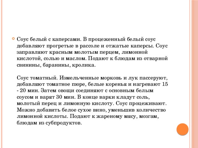 Соус белый с каперсами. В процеженный белый соус добавляют прогретые в рассоле и отжатые каперсы. Соус заправляют красным молотым перцем, лимонной кислотой, солью и маслом. Подают к блюдам из отварной свинины, баранины, кролика.   Соус томатный. Измельченные морковь и лук пассеруют, добавляют томатное пюре, белые коренья и нагревают 15 - 20 мин. Затем овощи соединяют с основным белым соусом и варят 30 мин. В конце варки кладут соль, молотый перец и лимонную кислоту. Соус процеживают. Можно добавить белое сухое вино, уменьшив количество лимонной кислоты. Подают к жареному мясу, мозгам, блюдам из субпродуктов.