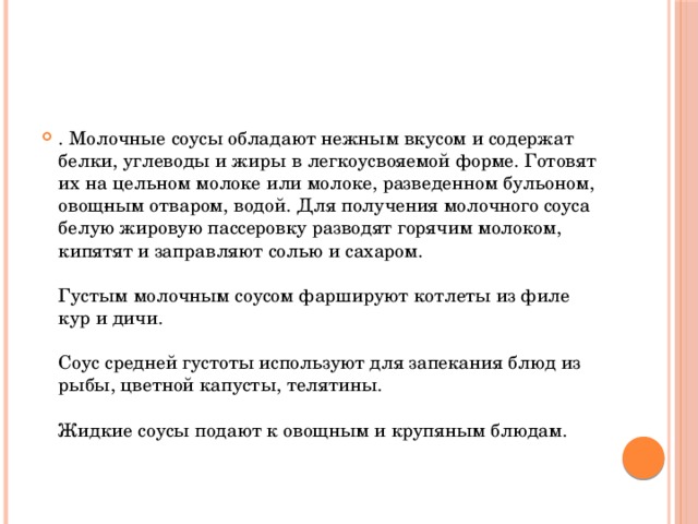 . Молочные соусы обладают нежным вкусом и содержат белки, углеводы и жиры в легкоусвояемой форме. Готовят их на цельном молоке или молоке, разведенном бульоном, овощ­ным отваром, водой. Для получения молочного соуса белую жировую пассеровку разводят горячим молоком, кипятят и заправляют солью и сахаром.   Густым молочным соусом фаршируют котлеты из филе кур и дичи.   Соус средней густоты используют для запекания блюд из рыбы, цветной капусты, телятины.   Жидкие соусы подают к овощным и крупяным блюдам.