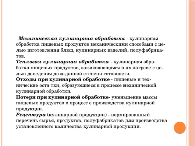 Механическая кулинарная обработка - кулинарная обработка пищевых продуктов механическими способами с це­лью изготовления блюд, кулинарных изделий, полуфабрика­тов.  Тепловая кулинарная обработка - кулинарная обра­ботка пищевых продуктов, заключающаяся в их нагреве с це­лью доведения до заданной степени готовности.  Отходы при кулинарной обработке  - пищевые и тех­нические оста тки, образующиеся в процессе механической кулинарной обработки.  Потери при кулинарной обработке - уменьшение массы пищевых продуктов в процесс е производства кулинар­ной продукции.  Рецептура (кулинарной продукции) - нормированный перечень сырья, продуктов, полуфабрикатов для производства установленного количества кулинарной продукции.