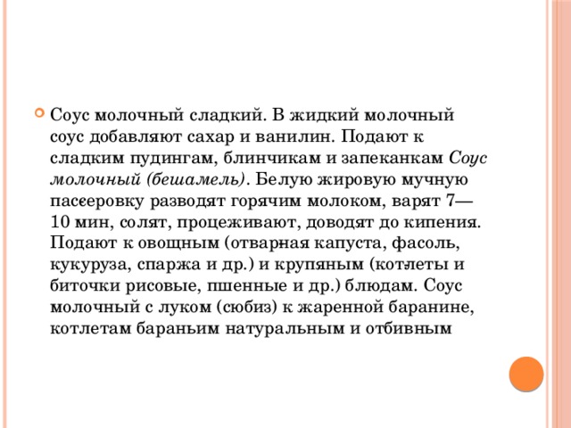 Соус молочный сладкий. В жидкий молочный соус добавляют сахар и ванилин. Подают к сладким пудингам, блинчикам и запеканкам Соус молочный (бешамель) . Белую жировую мучную пас­серовку разводят горячим молоком, варят 7—10 мин, солят, процеживают, доводят до кипения. Подают к овощным (отвар­ная капуста, фасоль, кукуруза, спаржа и др.) и крупяным (кот­леты и биточки рисовые, пшенные и др.) блюдам. Соус молочный с луком (сюбиз) к жаренной баранине, котлетам бараньим натуральным и отбивным