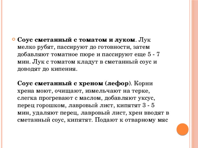 Соус сметанный с томатом и луком . Лук мелко рубят, пассируют до готовности, затем добавляют томатное пюре и пассируют еще 5 - 7 мин. Лук с томатом кладут в сметанный соус и доводят до кипения.   Соус сметанный с хреном (лефор ). Корни хрена моют, очищают, измельчают на терке, слегка прогревают с маслом, добавляют уксус, перец горошком, лавровый лист, кипятят 3 - 5 мин, удаляют перец, лавровый лист, хрен вводят в сметанный соус, кипятят. Подают к отварному мяс