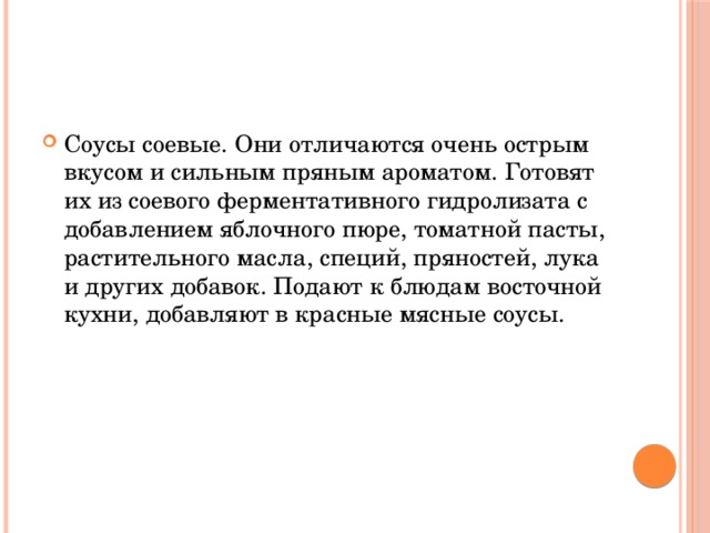 Соусы соевые. Они отличаются очень острым вкусом и сильным пряным ароматом. Готовят их из соевого ферментативного гидролизата с добавлением яблочного пюре, томатной пасты, растительного масла, специй, пряностей, лука и других добавок. Подают к блюдам восточной кухни, добавляют в красные мясные соусы.