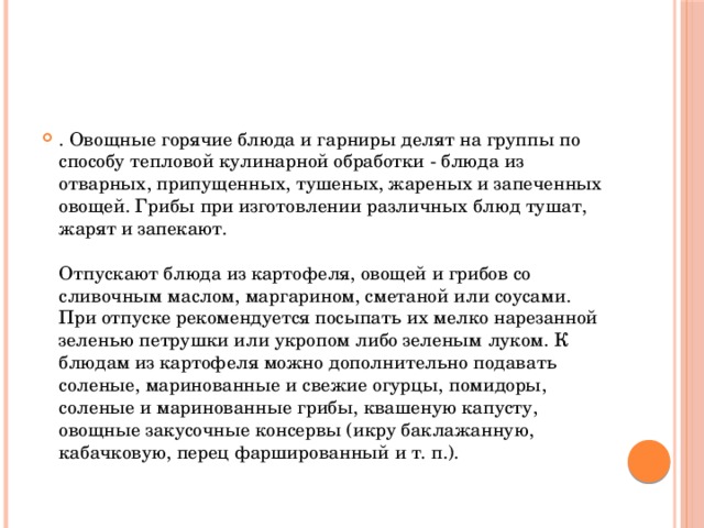 . Овощные горячие блюда и гарниры делят на группы по способу тепловой кулинарной обработки - блюда из отварных, припущенных, тушеных, жареных и запеченных овощей. Грибы при изготовлении различных блюд тушат, жарят и запекают.   Отпускают блюда из картофеля, овощей и грибов со сливочным маслом, маргарином, сметаной или соусами. При отпуске рекомендуется посыпать их мелко нарезанной зеленью петрушки или укропом либо зеленым луком. К блюдам из картофеля можно дополнительно подавать соленые, маринованные и свежие огурцы, помидоры, соленые и маринованные грибы, квашеную капусту, овощные закусочные консервы (икру баклажанную, кабачковую, перец фаршированный и т. п.).