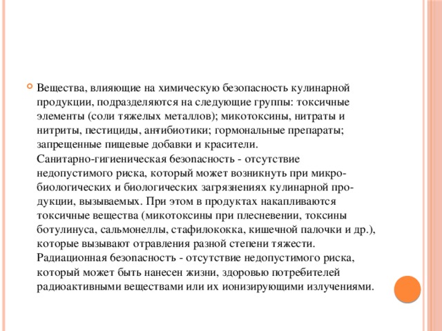 Вещества, влияющие на химическую безопасность кулинарной продукции, подразделяются на следующие группы: токсичные элементы (соли тяжелых металлов); микотоксины, нитраты и нитриты, пестициды, ан­тибиотики; гормональные препараты; запрещенные пищевые добавки и красители.  Санитарно-гигиеническая 6езоnасность  - отсутствие недопустимого риска, который может возникнуть при микро­биологических и биологических загрязнениях кулинарной про­дукции, вызываемых. При этом в продуктах накапливаются токсичные вещества (микотоксины при плесневении, токсины ботулинуса, сальмонеллы, стафилококка, кишечной палочки и др.), которые вызывают отравления разной степени тяжести.  Радиационная 6езоnасностъ  - отсутствие недопустимого риска, который может быть нанесен жизни, здоровью потре­бителей радиоактивными веществами или их ионизирующими излучениями.