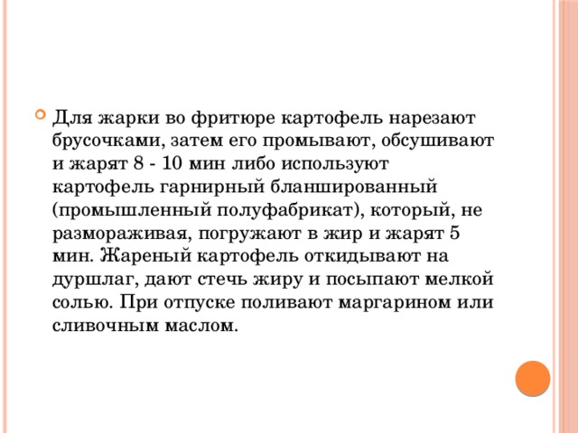 Для жарки во фритюре картофель нарезают брусочками, затем его промывают, обсушивают и жарят 8 - 10 мин либо используют картофель гарнирный бланшированный (промышленный полуфабрикат), который, не размораживая, погружают в жир и жарят 5 мин. Жареный картофель откидывают на дуршлаг, дают стечь жиру и посыпают мелкой солью. При отпуске поливают маргарином или сливочным маслом.