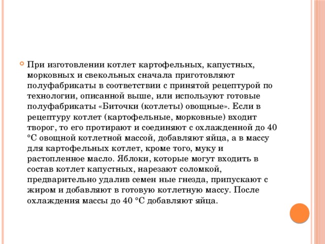 При изготовлении котлет картофельных, капустных, морковных и свекольных сначала приготовляют полуфабрикаты в соответствии с принятой рецептурой по технологии, описанной выше, или используют готовые полуфабрикаты «Биточки (котлеты) овощные». Если в рецептуру котлет (картофельные, морковные) входит творог, то его протирают и соединяют с охлажденной до 40 °С овощной котлетной массой, добавляют яйца, а в массу для картофельных котлет, кроме того, муку и растопленное масло. Яблоки, которые могут входить в состав котлет капустных, нарезают соломкой, предварительно удалив семен ные гнезда, припускают с жиром и добавляют в готовую котлетную массу. После охлаждения массы до 40 °С добавляют яйца.