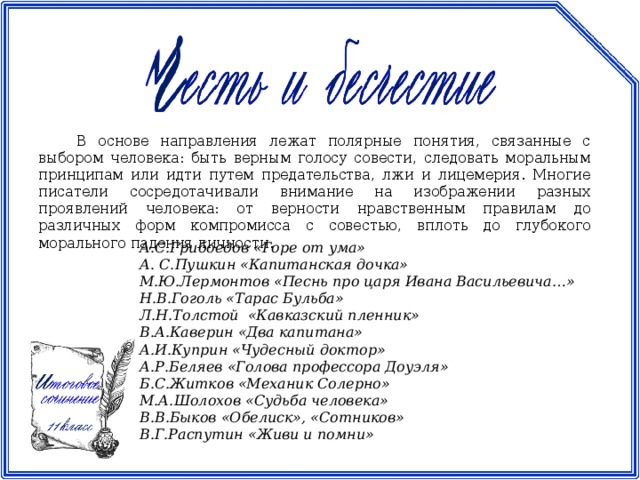 В основе направления лежат полярные понятия, связанные с выбором человека: быть верным голосу совести, следовать моральным принципам или идти путем предательства, лжи и лицемерия. Многие писатели сосредотачивали внимание на изображении разных проявлений человека: от верности нравственным правилам до различных форм компромисса с совестью, вплоть до глубокого морального падения личности. А.С.Грибоедов «Горе от ума» А. С.Пушкин «Капитанская дочка» М.Ю.Лермонтов «Песнь про царя Ивана Васильевича…» Н.В.Гоголь «Тарас Бульба» Л.Н.Толстой «Кавказский пленник» В.А.Каверин «Два капитана» А.И.Куприн «Чудесный доктор» А.Р.Беляев «Голова профессора Доуэля» Б.С.Житков «Механик Солерно» М.А.Шолохов «Судьба человека» В.В.Быков «Обелиск», «Сотников» В.Г.Распутин «Живи и помни»