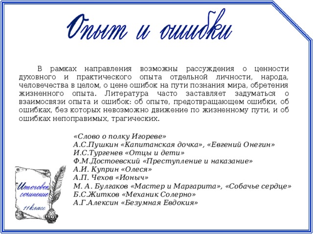 В рамках направления возможны рассуждения о ценности духовного и практического опыта отдельной личности, народа, человечества в целом, о цене ошибок на пути познания мира, обретения жизненного опыта. Литература часто заставляет задуматься о взаимосвязи опыта и ошибок: об опыте, предотвращающем ошибки, об ошибках, без которых невозможно движение по жизненному пути, и об ошибках непоправимых, трагических. «Слово о полку Игореве» А.С.Пушкин «Капитанская дочка», «Евгений Онегин» И.С.Тургенев «Отцы и дети» Ф.М.Достоевский «Преступление и наказание» А.И. Куприн «Олеся» А.П. Чехов «Ионыч» М. А. Булгаков «Мастер и Маргарита», «Собачье сердце» Б.С.Житков «Механик Солерно» А.Г.Алексин «Безумная Евдокия»