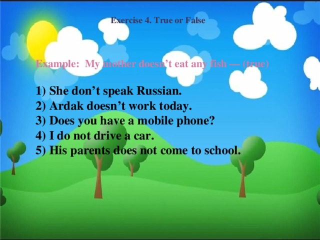 Exercise 4. True or False Example: My mother doesn’t eat any fish — (true)  1) She don’t speak Russian. 2) Ardak doesn’t work today. 3) Does you have a mobile phone? 4) I do not drive a car. 5) His parents does not come to school.
