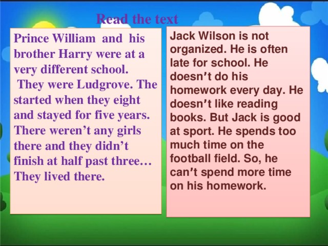 Read the text Jack Wilson is not organized. He is often late for school. He doesn ’ t do his homework every day. He doesn ’ t like reading books. But Jack is good at sport. He spends too much time on the football field. So, he can ’ t spend more time on his homework.   Prince William and his brother Harry were at a very different school.  They were Ludgrove. The started when they eight and stayed for five years. There weren’t any girls there and they didn’t finish at half past three… They lived there.