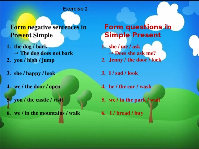 Exercise 2. Form negative sentences in Form questions in Simple Present Present Simple the dog / bark  → The dog does not bark you / high / jump   she / happy / look   we / the door / open she / me / ask  → Does she ask me? Jenny / the door / lock   you / the castle / visit   we / in the mountains / walk I / sad / look   he / the car / wash  we / in the park / wait  6. I / bread / buy