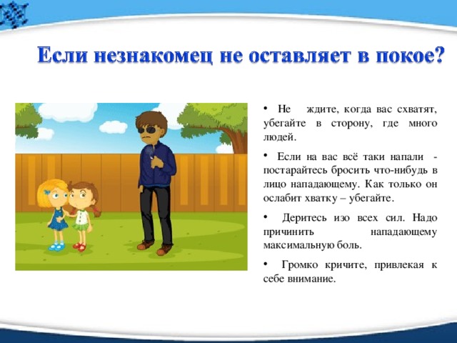 Не ждите, когда вас схватят, убегайте в сторону, где много людей.   Если на вас всё таки напали - постарайтесь бросить что-нибудь в лицо нападающему. Как только он ослабит хватку – убегайте.   Деритесь изо всех сил. Надо причинить нападающему максимальную боль.   Громко кричите, привлекая к себе внимание.