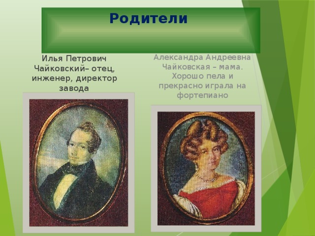 Родители Илья Петрович Чайковский– отец, инженер, директор завода Александра Андреевна Чайковская – мама. Хорошо пела и прекрасно играла на фортепиано Отец композитора - Илья Петрович Чайковский(1795-1880) - выдающийся русский инженер, директор Камско-Воткинского завода. Мать - Александра Андреевна Чайковская, она хорошо пела, играла на фортепиано, в доме нередко проводились музыкальные вечера. Петр Ильич очень любил свою маму, очень тосковал по ней в разлуке. (Звучит пьеса «Мама» из «Детского альбома» П.И. Чайковского.) «Мама» Мама, очень-очень  Я тебя люблю!  Так люблю, что ночью  В темноте не сплю.  Вглядываюсь в темень,  Зоpькy тоpоплю.  Я тебя всё вpемя,  Мамочка, люблю!  Вот и зоpька светит.  Вот yже pассвет.  Hикого на свете  Лyчше мамы нет!  Костас Кубилинскас