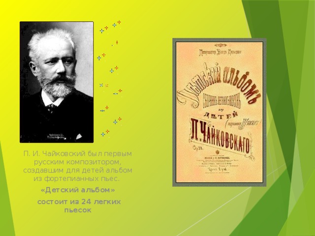 П. И. Чайковский был первым русским композитором, создавшим для детей альбом из фортепианных пьес. «Детский альбом»  состоит из 24 легких пьесок Чайковский писал оперы и балеты, симфонии и пьесы. Во всех жанрах он создал произведения, любимые всем миром. П. И. Чайковский был первым русским композитором, создавшим для детей альбом из фортепианных пьес. В альбоме 24 легкие пьесы. Музыка из этого альбома разная: и веселая, и грустная, и быстрая и медленная, в нем есть и марш, и песни, и танцы. Сегодня мы познакомимся с некоторыми произведениями из этого альбома.