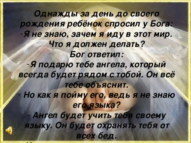 Однажды за день до своего рождения ребёнок спросил у Бога: Я не знаю, зачем я иду в этот мир. Что я должен делать? Бог ответил: Я подарю тебе ангела, который всегда будет рядом с тобой. Он всё тебе объяснит.  Но как я пойму его, ведь я не знаю его языка?  Ангел будет учить тебя своему языку. Он будет охранять тебя от всех бед.  Как и когда я должен вернуться к тебе?  Твой ангел скажет тебе всё.  А как зовут моего ангела?  Неважно, как его зовут, у него много имён. Ты будешь называть его – МАМА…