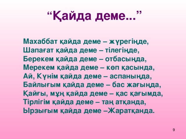 “ Қайда деме...” Махаббат қайда деме – жүрегіңде, Шапағат қайда деме – тілегіңде, Берекем қайда деме – отбасыңда, Мерекем қайда деме – көп қасында, Ай, Күнім қайда деме – аспаныңда, Байлығым қайда деме – бас жағыңда, Қайғы, мұң қайда деме – қас қағымда, Тірлігім қайда деме – таң атқанда, Ырзығым қайда деме –Жаратқанда.