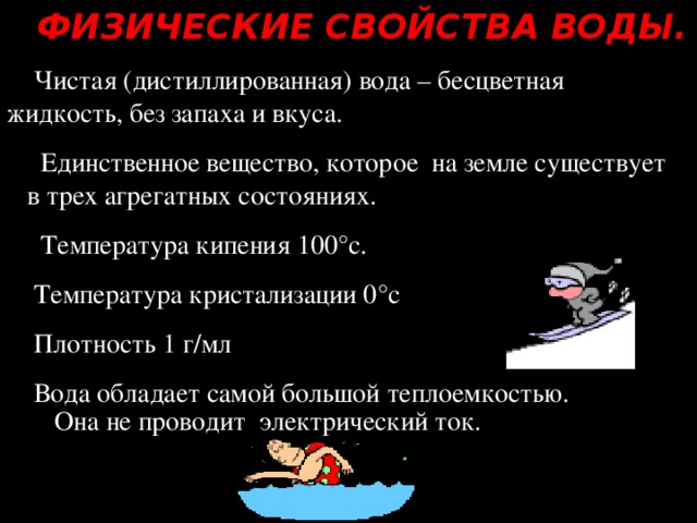 ФИЗИЧЕСКИЕ СВОЙСТВА ВОДЫ. Чистая (дистиллированная) вода – бесцветная жидкость, без запаха и вкуса.  Единственное вещество, которое на земле существует в трех агрегатных состояниях.  Температура кипения 100°с. Температура кристализации 0°с Плотность 1 г/мл Вода обладает самой большой теплоемкостью.  Она не проводит электрический ток.