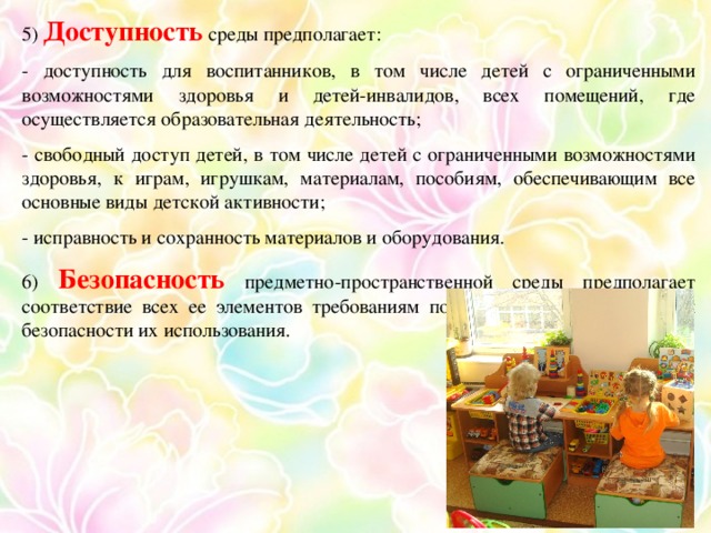 5) Доступность среды предполагает: - доступность для воспитанников, в том числе детей с ограниченными возможностями здоровья и детей-инвалидов, всех помещений, где осуществляется образовательная деятельность; - свободный доступ детей, в том числе детей с ограниченными возможностями здоровья, к играм, игрушкам, материалам, пособиям, обеспечивающим все основные виды детской активности; - исправность и сохранность материалов и оборудования. 6) Безопасность предметно-пространственной среды предполагает соответствие всех ее элементов требованиям по обеспечению надежности и безопасности их использования.