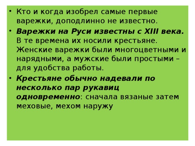 Кто и когда изобрел самые первые варежки, доподлинно не известно. Варежки на Руси известны с XIII века. В те времена их носили крестьяне. Женские варежки были многоцветными и нарядными, а мужские были простыми – для удобства работы. Крестьяне обычно надевали по несколько пар рукавиц одновременно : сначала вязаные затем меховые, мехом наружу