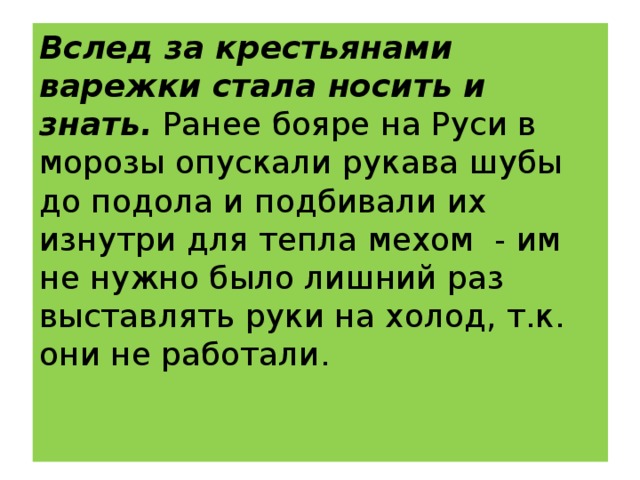 Вслед за крестьянами варежки стала носить и знать. Ранее бояре на Руси в морозы опускали рукава шубы до подола и подбивали их изнутри для тепла мехом  - им не нужно было лишний раз выставлять руки на холод, т.к. они не работали.