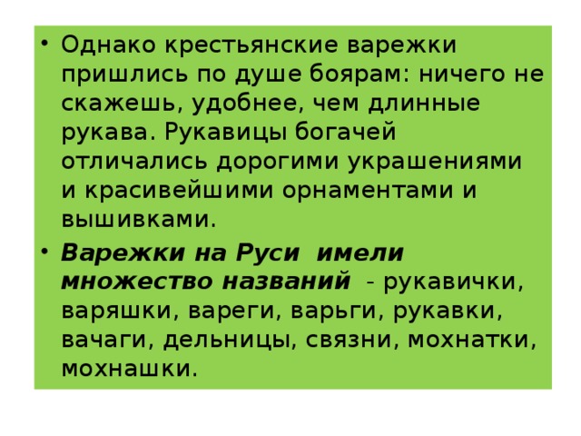 Однако крестьянские варежки пришлись по душе боярам: ничего не скажешь, удобнее, чем длинные рукава. Рукавицы богачей отличались дорогими украшениями и красивейшими орнаментами и вышивками. Варежки на Руси имели множество названий   - рукавички, варяшки, вареги, варьги, рукавки, вачаги, дельницы, связни, мохнатки, мохнашки.