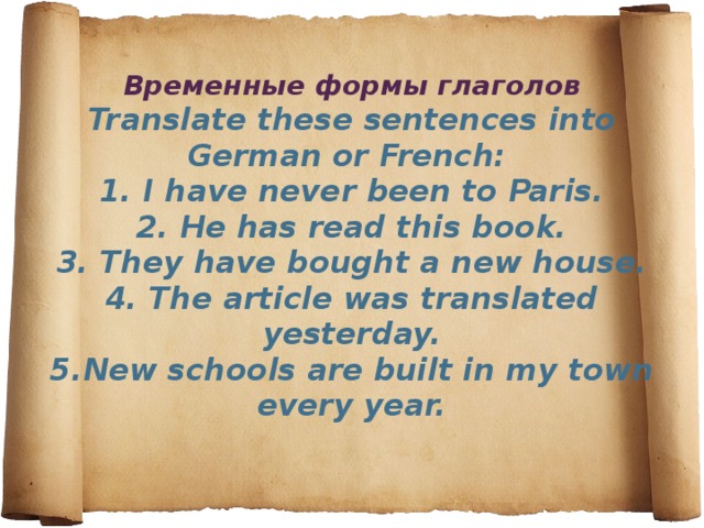 Временные формы глаголов  Translate these sentences into German or French:   1. I have never been to Paris.  2. He has read this book.  3. They have bought a new house.  4. The article was translated yesterday.  5.New schools are built in my town every year.