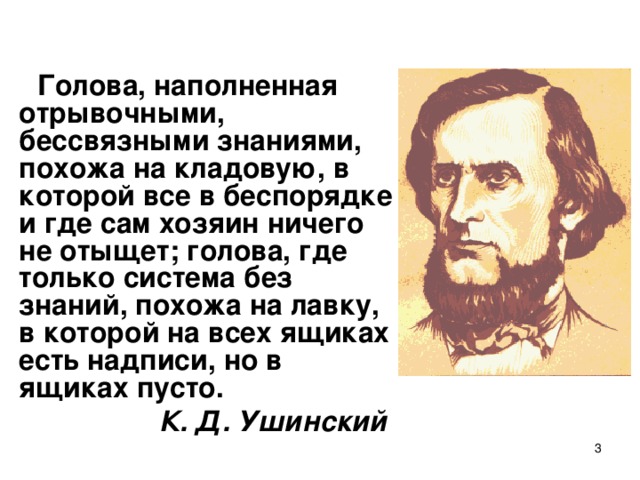 Голова, наполненная отрывочными, бессвязными знаниями, похожа на кладовую, в которой все в беспорядке и где сам хозяин ничего не отыщет; голова, где только система без знаний, похожа на лавку, в которой на всех ящиках есть надписи, но в ящиках пусто. К. Д. Ушинский