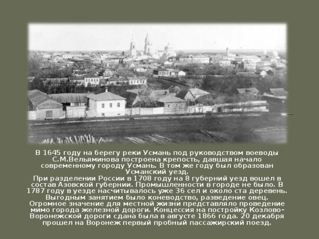 В 1645 году на берегу реки Усмань под руководством воеводы С.М.Вельяминова построена крепость, давшая начало современному городу Усмань. В том же году был образован Усманский уезд. При разделении России в 1708 году на 8 губерний уезд вошел в состав Азовской губернии. Промышленности в городе не было. В 1787 году в уезде насчитывалось уже 36 сел и около ста деревень. Выгодным занятием было коневодство, разведение овец. Огромное значение для местной жизни представляло проведение мимо города железной дороги. Концессия на постройку Козлово-Воронежской дороги сдана была в августе 1866 года. 20 декабря прошел на Воронеж первый пробный пассажирский поезд.