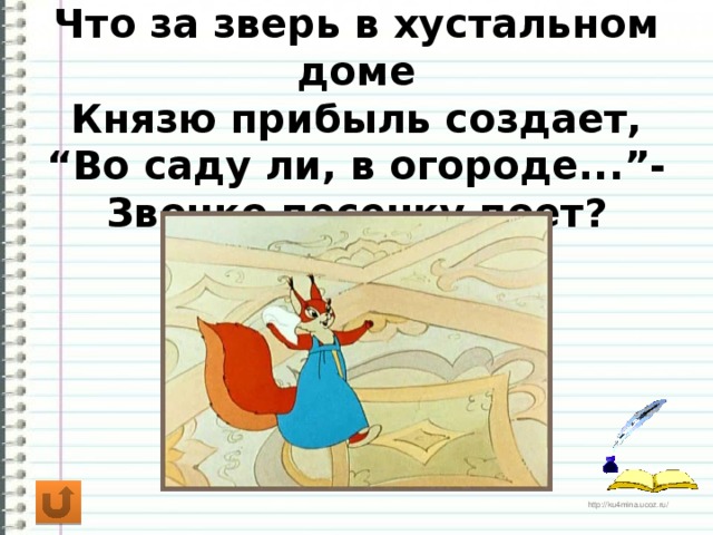 Что за зверь в хустальном доме  Князю прибыль создает,  “Во саду ли, в огороде...”-  Звонко песенку поет?