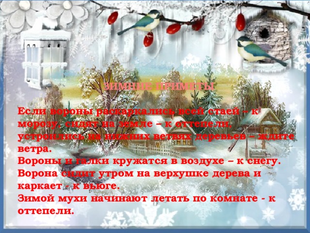 ЗИМНИЕ ПРИМЕТЫ  Если вороны раскаркались всей стаей – к морозу, сидят на земле – к оттепели, устроились на нижних ветвях деревьев – ждите ветра. Вороны и галки кружатся в воздухе – к снегу. Ворона сидит утром на верхушке дерева и каркает - к вьюге. Зимой мухи начинают летать по комнате - к оттепели.