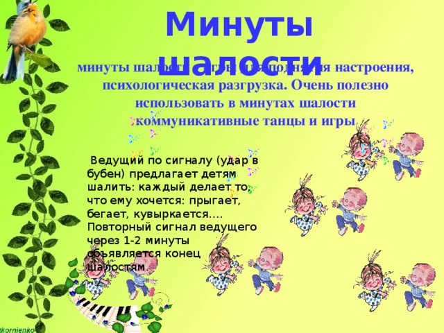 Минуты шалости минуты шалости - игры для поднятия настроения, психологическая разгрузка. Очень полезно использовать в минутах шалости коммуникативные танцы и игры  Ведущий по сигналу (удар в бубен) предлагает детям шалить: каждый делает то, что ему хочется: прыгает, бегает, кувыркается…. Повторный сигнал ведущего через 1-2 минуты объявляется конец шалостям.