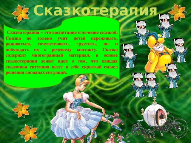 Сказкотерапия  Сказкотерапия – это воспитание и лечение сказкой. Сказка не только учит детей переживать, радоваться, сочувствовать, грустить, но и побуждать их к речевому контакту. Сказка содержит многогранный материал, в основе сказкотерапии лежит идея о том, что каждая сказочная ситуация несет в себе скрытый смысл решения сложных ситуаций.