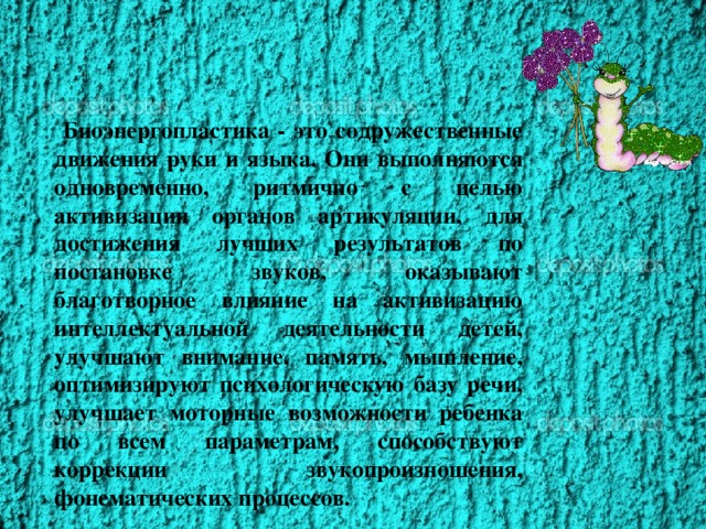 Биоэнергопластика - это содружественные движения руки и языка. Они выполняются одновременно, ритмично с целью активизации органов артикуляции, для достижения лучших результатов по постановке звуков, оказывают благотворное влияние на активизацию интеллектуальной деятельности детей, улучшают внимание, память, мышление, оптимизируют психологическую базу речи, улучшает моторные возможности ребенка по всем параметрам, способствуют коррекции звукопроизношения, фонематических процессов.