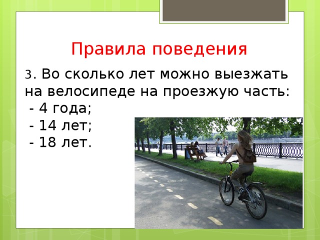 Правила поведения 3 . Во сколько лет можно выезжать на велосипеде на проезжую часть:  - 4 года;  - 14 лет;  - 18 лет.