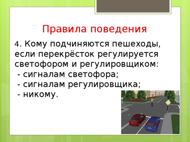 Правила поведения 4 . Кому подчиняются пешеходы, если перекрёсток регулируется светофором и регулировщиком:  - сигналам светофора;  - сигналам регулировщика;  - никому.