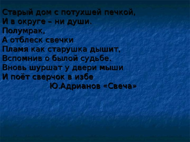 Старый дом с потухшей печкой, И в округе – ни души. Полумрак, А отблеск свечки Пламя как старушка дышит, Вспомнив о былой судьбе. Вновь шуршат у двери мыши И поёт сверчок в избе  Ю.Адрианов «Свеча»