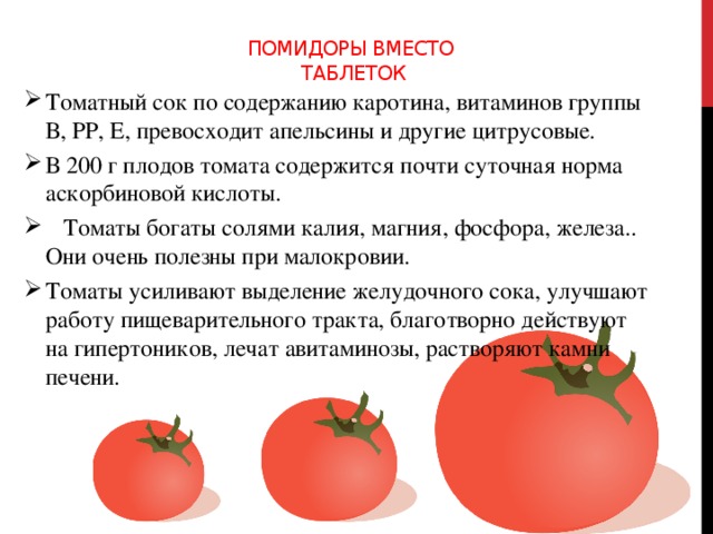 Помидоры вместо  таблеток    Томатный сок по содержанию каротина, витаминов группы В, РР, Е, превосходит апельсины и другие цитрусовые. В 200 г плодов томата содержится почти суточная норма аскорбиновой кислоты.  Томаты богаты солями калия, магния, фосфора, железа.. Они очень полезны при малокровии. Томаты усиливают выделение желудочного сока, улучшают работу пищеварительного тракта, благотворно действуют на гипертоников, лечат авитаминозы, растворяют камни печени.