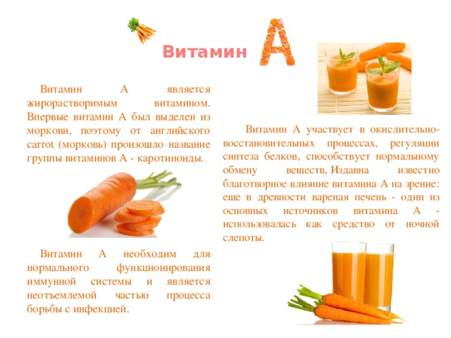 Витамин   Витамин А является жирорастворимым витамином. Впервые витамин А был выделен из моркови, поэтому от английского carrot (морковь) произошло название группы витаминов А - каротиноиды. Витамин А необходим для нормального функционирования иммунной системы и является неотъемлемой частью процесса борьбы с инфекцией. Витамин А участвует в окислительно-восстановительных процессах, регуляции синтеза белков, способствует нормальному обмену веществ, Издавна известно благотворное влияние витамина А на зрение: еще в древности вареная печень - один из основных источников витамина А - использовалась как средство от ночной слепоты.