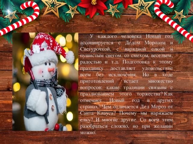 У каждого человека Новый год ассоциируется с Дедом Морозом и Снегурочкой, с нарядной елкой и пушистым снегом, со смехом, весельем, радостью и т.д. Подготовка к этому празднику доставляет удовольствие всем без исключения. Но в ходе приготовлений встает множество вопросов: какие традиции связаны с празднованием этого торжества? Как отмечают Новый год в других странах? Чем отличается Дед Мороз от Санта Клауса? Почему мы наряжаем елку? И многие другие. Со всем этим разобраться сложно, но при желании можно.