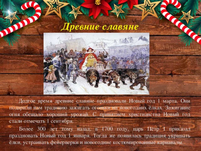 Древние славяне Долгое время древние славяне праздновали Новый год 1 марта. Они подарили нам традицию зажигать огоньки на новогодних ёлках. Зажигание огня обещало хороший урожай. С принятием христианства Новый год стали отмечать 1 сентября. Более 300 лет тому назад, в 1700 году, царь Пётр I приказал праздновать Новый год 1 января. Тогда же появилась традиция украшать ёлки, устраивать фейерверки и новогодние костюмированные карнавалы.