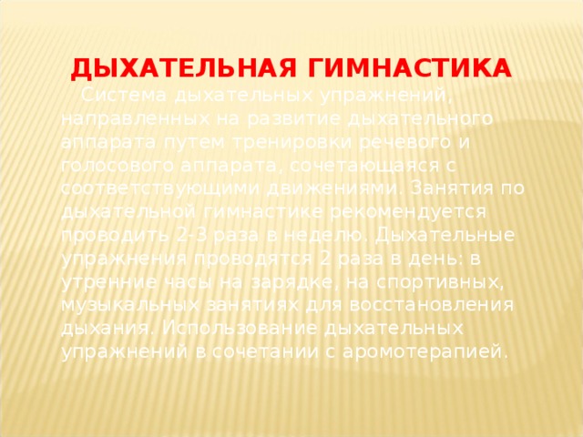 ДЫХАТЕЛЬНАЯ ГИМНАСТИКА   Система дыхательных упражнений, направленных на развитие дыхательного аппарата путем тренировки речевого и голосового аппарата, сочетающаяся с соответствующими движениями. Занятия по дыхательной гимнастике рекомендуется проводить 2-3 раза в неделю. Дыхательные упражнения проводятся 2 раза в день: в утренние часы на зарядке, на спортивных, музыкальных занятиях для восстановления дыхания. Использование дыхательных упражнений в сочетании с аромотерапией.