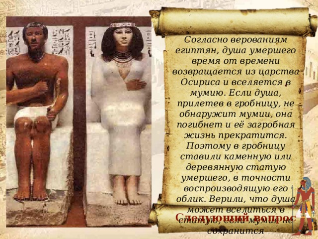 Согласно верованиям египтян, душа умершего время от времени возвращается из царства Осириса и вселяется в мумию. Если душа, прилетев в гробницу, не обнаружит мумии, она погибнет и её загробная жизнь прекратится. Поэтому в гробницу ставили каменную или деревянную статую умершего, в точности воспроизводящую его облик. Верили, что душа может вселиться в статую, если мумия не сохранится Почему статуи вельможи и его жены были поставлены в гробнице? Почему статуи должны были быть похожи на людей, похороненных в гробнице? ОТВЕТ Следующий вопрос