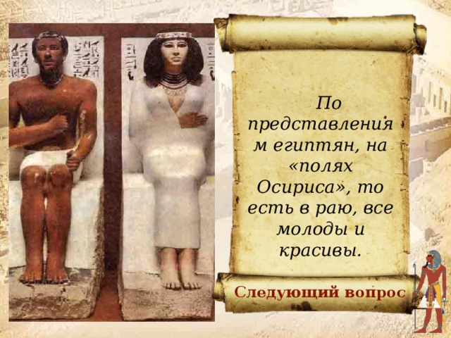 Предположите, почему вельможа и его жена изображены молодыми людьми, хотя, быть может, они умерли в старости?     По представлениям египтян, на «полях Осириса», то есть в раю, все молоды и красивы. ОТВЕТ Следующий вопрос